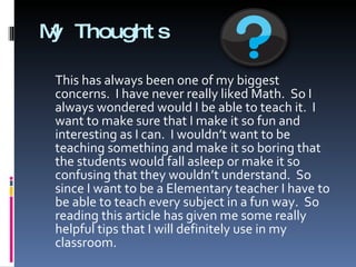 My Thoughts This has always been one of my biggest concerns.  I have never really liked Math.  So I always wondered would I be able to teach it.  I want to make sure that I make it so fun and interesting as I can.  I wouldn’t want to be teaching something and make it so boring that the students would fall asleep or make it so confusing that they wouldn’t understand.  So since I want to be a Elementary teacher I have to be able to teach every subject in a fun way.  So reading this article has given me some really helpful tips that I will definitely use in my classroom. 
