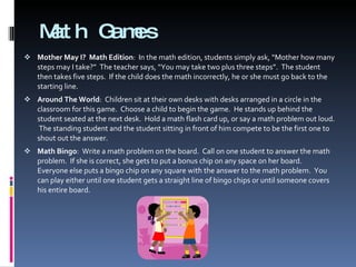 Math Games Mother May I?  Math Edition :  In the math edition, students simply ask, “Mother how many steps may I take?”  The teacher says, “You may take two plus three steps”.  The student then takes five steps.  If the child does the math incorrectly, he or she must go back to the starting line. Around The World :  Children sit at their own desks with desks arranged in a circle in the classroom for this game.  Choose a child to begin the game.  He stands up behind the student seated at the next desk.  Hold a math flash card up, or say a math problem out loud.  The standing student and the student sitting in front of him compete to be the first one to shout out the answer. Math Bingo :  Write a math problem on the board.  Call on one student to answer the math problem.  If she is correct, she gets to put a bonus chip on any space on her board.  Everyone else puts a bingo chip on any square with the answer to the math problem.  You can play either until one student gets a straight line of bingo chips or until someone covers his entire board. 
