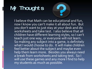 My Thoughts I believe that Math can be educational and fun, now I know you can’t make it all about fun.  But you don’t want to just stay at your desk and do worksheets and take test.  I also believe that all children have different learning styles, so I can’t teach just one way, or everyone will not learn.  So making any subject into a game, is definitely what I would choose to do.  It will make children feel better about the subject and maybe even help them learn more.  Besides you always need a break from worksheets and taking test.  So I will use these games and any more I find to help my students as much as possible. 