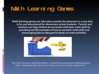 Math Learning Games Math learning games can take place outside the classroom in a way that is fun and educational for elementary school students.  Parents and teachers can help children be successful with basic math skills by providing real life examples of how to use basic math skills and encouraging kids to take part in hands-on math activities. This “a-ha” moment  came from Rachel L.  I picked this quote because I definitely agree with it.  Sometimes kids need to learn things hands-on to really understand it. 