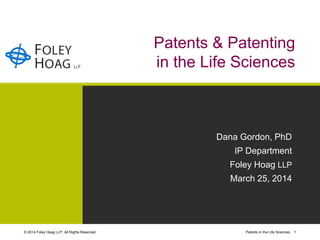 © 2014 Foley Hoag LLP. All Rights Reserved. Patents in the Life Sciences 1
Patents & Patenting
in the Life Sciences
Dana Gordon, PhD
IP Department
Foley Hoag LLP
March 25, 2014
 