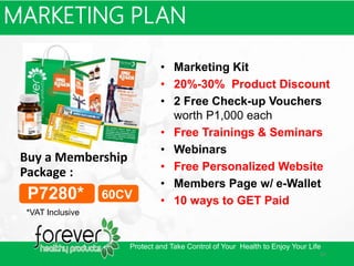 • Marketing Kit
• 20%-30% Product Discount
• 2 Free Check-up Vouchers
worth P1,000 each
• Free Trainings & Seminars
• Webinars
• Free Personalized Website
• Members Page w/ e-Wallet
• 10 ways to GET Paid
MARKETING PLAN
Buy a Membership
Package :
P7280* 60CV
*VAT Inclusive
Protect and Take Control of Your Health to Enjoy Your Life
an
 