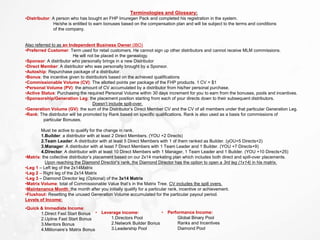 Terminologies and Glossary:
•Distributor: A person who has bought an FHP Imuregen Pack and completed his registration in the system.
He/she is entitled to earn bonuses based on the compensation plan and will be subject to the terms and conditions
of the company.
Also referred to as an Independent Business Owner (IBO)
•Preferred Customer: Term used for retail customers. He cannot sign up other distributors and cannot receive MLM commissions.
He will not be placed in the genealogy.
•Sponsor: A distributor who personally brings in a new Distributor
•Direct Member: A distributor who was personally brought by a Sponsor.
•Autoship: Repurchase package of a distributor.
•Bonus: the incentive given to distributors based on the achieved qualifications
•Commissionable Volume (CV): The allotted points per package of the FHP products. 1 CV = $1
•Personal Volume (PV): the amount of CV accumulated by a distributor from his/her personal purchase.
•Active Status: Purchasing the required Personal Volume within 30 days increment for you to earn from the bonuses, pools and incentives.
•Sponsorship/Generation Leg: the placement position starting from each of your directs down to their subsequent distributors.
Doesn’t include spill-over.
•Generation Volume (GV): the sum of the Distributor’s Direct Member CV and the CV of all members under that particular Generation Leg.
•Rank: The distributor will be promoted by Rank based on specific qualifications. Rank is also used as a basis for commissions of
particular Bonuses.
Must be active to qualify for the change in rank.
1.Builder: a distributor with at least 2 Direct Members. (YOU +2 Directs)
2.Team Leader: A distributor with at least 5 Direct Members with 1 of them ranked as Builder. (yOU+5 Directs+2)
3.Manager: A distributor with at least 7 Direct Members with 1 Team Leader and 1 Builder. (YOU +7 Directs+9)
4.Director: A distributor with at least 10 Direct Members with 1 Manager, 1 Team Leader and 1 Builder. (YOU +10 Directs+25)
•Matrix: the collective distributor’s placement based on our 2x14 marketing plan which includes both direct and spill-over placements.
Upon reaching the Diamond Director’s rank, the Diamond Director has the option to open a 3rd leg (1x14) in his matrix.
•Leg 1 – Left leg of the 2x14Matrix
•Leg 2 – Right leg of the 2x14 Matrix
•Leg 3 – Diamond Director leg (Optional) of the 3x14 Matrix
•Matrix Volume: total of Commissionable Value that’s in the Matrix Tree. CV includes the spill overs.
•Maintenance Month: the month after you initially qualify for a particular rank, incentive or achievement.
•Flushout: Resetting the unused Generation Volume accumulated for the particular payout period.
Levels of Income:
•Quick & Immediate Income:
1.Direct Fast Start Bonus
2.Upline Fast Start Bonus
3.Mentors Bonus
4.Millionaire’s Matrix Bonus
• Leverage income:
1.Directors Pool
2.Network Builder Bonus
3.Leadership Pool
• Performance Income:
Global Binary Pool
Ranks and Incentives
Diamond Pool
 