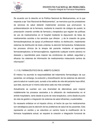 INSTITUTO NACIONAL DE PEDIATRÍA 
Proyecto Integral de Farmacia Hospitalaria 
10 
De acuerdo con lo descrito en la Política Nacional de Medicamentos, en lo que respecta a eje “Uso Racional de Medicamentos”, se menciona que los prestadores de servicios de salud deberán implementar acciones que promuevan: la profesionalización de la farmacia, mediante la creación de códigos de puesto; la prescripción creando comités de farmacia y terapéutica que regulen las políticas de uso de medicamentos en el hospital mediante la depuración de listas de medicamentos acordes a los servicios que ofrecen y de la creación de guías farmacoterapéuticas de apoyo al profesional médico; la distribución, implantando sistemas de distribución de dosis unitarias; la atención farmacéutica, fortaleciendo los procesos clínicos de la terapia del paciente mediante el seguimiento farmacoterapéutico; la farmacovigilancia, registrando cualquier evento adverso no deseado y reportándolo para mejorar las condiciones de calidad, seguridad y eficacia; los sistemas de información de medicamentos instaurando centros de información1. 
1.1.1 EL FARMACÉUTICO EN EL AMBITO CLÍNICO 
El médico ha asumido la responsabilidad del tratamiento farmacológico de sus pacientes; sin embargo, la evolución y diversificación de los sistemas de atención para la salud en nuestro país, aunado a los estilos de vida del paciente hace difícil, que éste, asuma por sí mismo esta tarea cada vez más compleja.1 
Actualmente se cuentan con una diversidad de alternativas para mejorar notablemente los procesos asociados a la utilización de medicamentos en el ámbito hospitalario, tanto desde el punto de vista terapéutico, como desde el punto de vista de gestión e integración de sistemas de salud eficientes y sustentables. 
Es necesario enfatizar en el impacto clínico, el hecho de que los medicamentos son estratégicos para la atención de los problemas de salud de los pacientes. Esto representa un cambio y se vislumbra un camino hacia la modificación de la farmacia hospitalaria actual, se requiere la creación e integración funcional de  