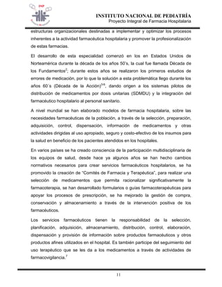 INSTITUTO NACIONAL DE PEDIATRÍA 
Proyecto Integral de Farmacia Hospitalaria 
11 
estructuras organizacionales destinadas a implementar y optimizar los procesos inherentes a la actividad farmacéutica hospitalaria y promover la profesionalización de estas farmacias. 
El desarrollo de esta especialidad comenzó en los en Estados Unidos de Norteamérica durante la década de los años 50’s, la cual fue llamada Década de los Fundamentos2; durante estos años se realizaron los primeros estudios de errores de medicación, por lo que la solución a esta problemática llego durante los años 60´s (Década de la Acción)3-6, dando origen a los sistemas pilotos de distribución de medicamentos por dosis unitarias (SDMDU) y la integración del farmacéutico hospitalario al personal sanitario. 
A nivel mundial se han elaborado modelos de farmacia hospitalaria, sobre las necesidades farmacéuticas de la población, a través de la selección, preparación, adquisición, control, dispensación, información de medicamentos y otras actividades dirigidas al uso apropiado, seguro y costo-efectivo de los insumos para la salud en beneficio de los pacientes atendidos en los hospitales. 
En varios países se ha creado consciencia de la participación multidisciplinaria de los equipos de salud, desde hace ya algunos años se han hecho cambios normativos necesarios para crear servicios farmacéuticos hospitalarios, se ha promovido la creación de “Comités de Farmacia y Terapéutica”, para realizar una selección de medicamentos que permita racionalizar significativamente la farmacoterapia, se han desarrollado formularios o guías farmacoterapéuticas para apoyar los procesos de prescripción, se ha mejorado la gestión de compra, conservación y almacenamiento a través de la intervención positiva de los farmacéuticos. 
Los servicios farmacéuticos tienen la responsabilidad de la selección, planificación, adquisición, almacenamiento, distribución, control, elaboración, dispensación y provisión de información sobre productos farmacéuticos y otros productos afines utilizados en el hospital. Es también participe del seguimiento del uso terapéutico que se les da a los medicamentos a través de actividades de farmacovigilancia.7  