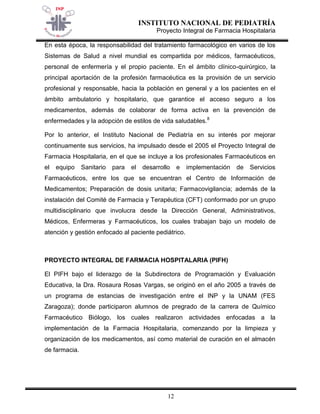INSTITUTO NACIONAL DE PEDIATRÍA 
Proyecto Integral de Farmacia Hospitalaria 
12 
En esta época, la responsabilidad del tratamiento farmacológico en varios de los Sistemas de Salud a nivel mundial es compartida por médicos, farmacéuticos, personal de enfermería y el propio paciente. En el ámbito clínico-quirúrgico, la principal aportación de la profesión farmacéutica es la provisión de un servicio profesional y responsable, hacia la población en general y a los pacientes en el ámbito ambulatorio y hospitalario, que garantice el acceso seguro a los medicamentos, además de colaborar de forma activa en la prevención de enfermedades y la adopción de estilos de vida saludables.8 
Por lo anterior, el Instituto Nacional de Pediatría en su interés por mejorar continuamente sus servicios, ha impulsado desde el 2005 el Proyecto Integral de Farmacia Hospitalaria, en el que se incluye a los profesionales Farmacéuticos en el equipo Sanitario para el desarrollo e implementación de Servicios Farmacéuticos, entre los que se encuentran el Centro de Información de Medicamentos; Preparación de dosis unitaria; Farmacovigilancia; además de la instalación del Comité de Farmacia y Terapéutica (CFT) conformado por un grupo multidisciplinario que involucra desde la Dirección General, Administrativos, Médicos, Enfermeras y Farmacéuticos, los cuales trabajan bajo un modelo de atención y gestión enfocado al paciente pediátrico. 
PROYECTO INTEGRAL DE FARMACIA HOSPITALARIA (PIFH) 
El PIFH bajo el liderazgo de la Subdirectora de Programación y Evaluación Educativa, la Dra. Rosaura Rosas Vargas, se originó en el año 2005 a través de un programa de estancias de investigación entre el INP y la UNAM (FES Zaragoza); donde participaron alumnos de pregrado de la carrera de Químico Farmacéutico Biólogo, los cuales realizaron actividades enfocadas a la implementación de la Farmacia Hospitalaria, comenzando por la limpieza y organización de los medicamentos, así como material de curación en el almacén de farmacia.  