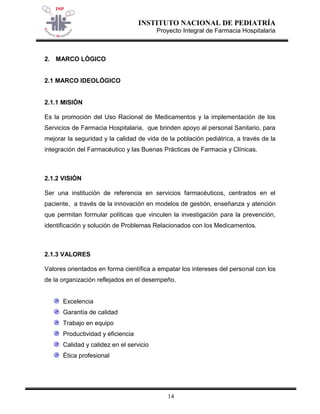 INSTITUTO NACIONAL DE PEDIATRÍA 
Proyecto Integral de Farmacia Hospitalaria 
14 
2. MARCO LÓGICO 
2.1 MARCO IDEOLÓGICO 
2.1.1 MISIÓN Es la promoción del Uso Racional de Medicamentos y la implementación de los Servicios de Farmacia Hospitalaria, que brinden apoyo al personal Sanitario, para mejorar la seguridad y la calidad de vida de la población pediátrica, a través de la integración del Farmacéutico y las Buenas Prácticas de Farmacia y Clínicas. 2.1.2 VISIÓN 
Ser una institución de referencia en servicios farmacéuticos, centrados en el paciente, a través de la innovación en modelos de gestión, enseñanza y atención que permitan formular políticas que vinculen la investigación para la prevención, identificación y solución de Problemas Relacionados con los Medicamentos. 2.1.3 VALORES 
Valores orientados en forma científica a empatar los intereses del personal con los de la organización reflejados en el desempeño. 
Excelencia Garantía de calidad Trabajo en equipo Productividad y eficiencia Calidad y calidez en el servicio Ética profesional  