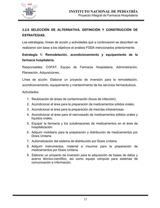 INSTITUTO NACIONAL DE PEDIATRÍA 
Proyecto Integral de Farmacia Hospitalaria 
21 
2.2.6 SELECCIÓN DE ALTERNATIVA. DEFINICIÓN Y CONSTRUCCIÓN DE ESTRATEGIAS. 
Las estrategias, líneas de acción y actividades que a continuación se describen se realizaron con base a los objetivos el análisis FODA mencionados anteriormente. 
Estrategia 1: Remodelación, acondicionamiento y equipamiento de la farmacia hospitalaria. 
Responsables: COFAT, Equipo de Farmacia Hospitalaria, Administración, Planeación, Adquisiciones. 
Línea de acción: Elaborar un proyecto de inversión para la remodelación, acondicionamiento, equipamiento y mantenimiento de los servicios farmacéuticos. 
Actividades: 
1. Reubicación de áreas de contaminación (focos de infección). 
2. Acondicionar el área para la preparación de medicamentos sólidos orales. 
3. Acondicionar el área para la preparación de mezclas intravenosas. 
4. Acondicionar el área para el reenvasado de medicamentos sólidos orales y líquidos orales. 
5. Equipar la farmacia y los subalmacenes de medicamentos en el área de hospitalización. 
6. Adquirir mobiliario para la preparación y distribución de medicamentos por Dosis Unitaria. 
7. Automatización del sistema de distribución por Dosis Unitaria 
8. Adquirir instrumentos, material e insumos para la preparación de medicamentos por Dosis Unitaria. 
9. Elaborar un proyecto de inversión para la adquisición de bases de datos y acervo técnico-científico, así como equipo cómputo para sistemas de comunicación e información.  
