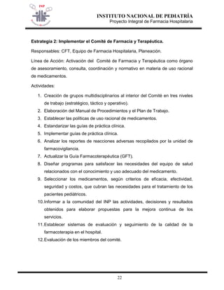 INSTITUTO NACIONAL DE PEDIATRÍA 
Proyecto Integral de Farmacia Hospitalaria 
22 
Estrategia 2: Implementar el Comité de Farmacia y Terapéutica. 
Responsables: CFT, Equipo de Farmacia Hospitalaria, Planeación. 
Línea de Acción: Activación del Comité de Farmacia y Terapéutica como órgano de asesoramiento, consulta, coordinación y normativo en materia de uso racional de medicamentos. 
Actividades: 
1. Creación de grupos multidisciplinarios al interior del Comité en tres niveles de trabajo (estratégico, táctico y operativo). 
2. Elaboración del Manual de Procedimientos y el Plan de Trabajo. 
3. Establecer las políticas de uso racional de medicamentos. 
4. Estandarizar las guías de práctica clínica. 
5. Implementar guías de práctica clínica. 
6. Analizar los reportes de reacciones adversas recopilados por la unidad de farmacovigilancia. 
7. Actualizar la Guía Farmacoterapéutica (GFT). 
8. Diseñar programas para satisfacer las necesidades del equipo de salud relacionados con el conocimiento y uso adecuado del medicamento. 
9. Seleccionar los medicamentos, según criterios de eficacia, efectividad, seguridad y costos, que cubran las necesidades para el tratamiento de los pacientes pediátricos. 
10. Informar a la comunidad del INP las actividades, decisiones y resultados obtenidos para elaborar propuestas para la mejora continua de los servicios. 
11. Establecer sistemas de evaluación y seguimiento de la calidad de la farmacoterapia en el hospital. 
12. Evaluación de los miembros del comité.  