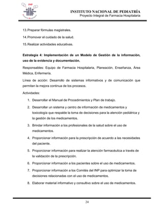 INSTITUTO NACIONAL DE PEDIATRÍA 
Proyecto Integral de Farmacia Hospitalaria 
24 
13. Preparar fórmulas magistrales. 
14. Promover el cuidado de la salud. 
15. Realizar actividades educativas. 
Estrategia 4: Implementación de un Modelo de Gestión de la información, uso de la evidencia y documentación. 
Responsables: Equipo de Farmacia Hospitalaria, Planeación, Enseñanza, Área Médica, Enfermería. 
Línea de acción: Desarrollo de sistemas informativos y de comunicación que permitan la mejora continua de los procesos. 
Actividades: 
1. Desarrollar el Manual de Procedimientos y Plan de trabajo. 
2. Desarrollar un sistema y centro de información de medicamentos y toxicología que respalde la toma de decisiones para la atención pediátrica y la gestión de los medicamentos. 
3. Brindar información a los profesionales de la salud sobre el uso de medicamentos. 
4. Proporcionar información para la prescripción de acuerdo a las necesidades del paciente. 
5. Proporcionar información para realizar la atención farmacéutica a través de la validación de la prescripción. 
6. Proporcionar información a los pacientes sobre el uso de medicamentos. 
7. Proporcionar información a los Comités del INP para optimizar la toma de decisiones relacionadas con el uso de medicamentos. 
8. Elaborar material informativo y consultivo sobre el uso de medicamentos.  