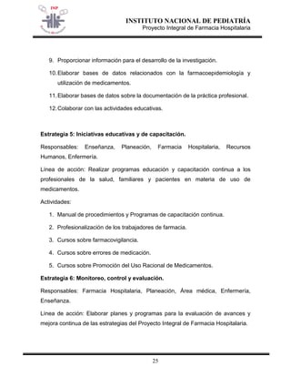 INSTITUTO NACIONAL DE PEDIATRÍA 
Proyecto Integral de Farmacia Hospitalaria 
25 
9. Proporcionar información para el desarrollo de la investigación. 
10. Elaborar bases de datos relacionados con la farmacoepidemiología y utilización de medicamentos. 
11. Elaborar bases de datos sobre la documentación de la práctica profesional. 
12. Colaborar con las actividades educativas. 
Estrategia 5: Iniciativas educativas y de capacitación. 
Responsables: Enseñanza, Planeación, Farmacia Hospitalaria, Recursos Humanos, Enfermería. 
Línea de acción: Realizar programas educación y capacitación continua a los profesionales de la salud, familiares y pacientes en materia de uso de medicamentos. 
Actividades: 
1. Manual de procedimientos y Programas de capacitación continua. 
2. Profesionalización de los trabajadores de farmacia. 
3. Cursos sobre farmacovigilancia. 
4. Cursos sobre errores de medicación. 
5. Cursos sobre Promoción del Uso Racional de Medicamentos. 
Estrategia 6: Monitoreo, control y evaluación. 
Responsables: Farmacia Hospitalaria, Planeación, Área médica, Enfermería, Enseñanza. 
Línea de acción: Elaborar planes y programas para la evaluación de avances y mejora continua de las estrategias del Proyecto Integral de Farmacia Hospitalaria.  