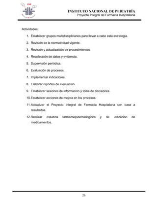 INSTITUTO NACIONAL DE PEDIATRÍA 
Proyecto Integral de Farmacia Hospitalaria 
26 
Actividades: 
1. Establecer grupos multidisciplinarios para llevar a cabo esta estrategia. 
2. Revisión de la normatividad vigente. 
3. Revisión y actualización de procedimientos. 
4. Recolección de datos y evidencia. 
5. Supervisión periódica. 
6. Evaluación de procesos. 
7. Implementar indicadores. 
8. Elaborar reportes de evaluación. 
9. Establecer sesiones de información y toma de decisiones. 
10. Establecer acciones de mejora en los procesos. 
11. Actualizar el Proyecto Integral de Farmacia Hospitalaria con base a resultados. 
12. Realizar estudios farmacoepidemiológicos y de utilización de medicamentos. 
 