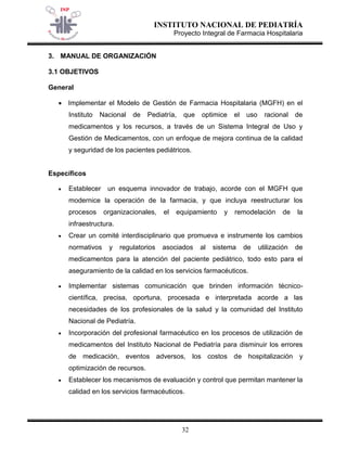 INSTITUTO NACIONAL DE PEDIATRÍA 
Proyecto Integral de Farmacia Hospitalaria 
32 
3. MANUAL DE ORGANIZACIÓN 
3.1 OBJETIVOS 
General 
 Implementar el Modelo de Gestión de Farmacia Hospitalaria (MGFH) en el Instituto Nacional de Pediatría, que optimice el uso racional de medicamentos y los recursos, a través de un Sistema Integral de Uso y Gestión de Medicamentos, con un enfoque de mejora continua de la calidad y seguridad de los pacientes pediátricos. 
Específicos 
 Establecer un esquema innovador de trabajo, acorde con el MGFH que modernice la operación de la farmacia, y que incluya reestructurar los procesos organizacionales, el equipamiento y remodelación de la infraestructura. 
 Crear un comité interdisciplinario que promueva e instrumente los cambios normativos y regulatorios asociados al sistema de utilización de medicamentos para la atención del paciente pediátrico, todo esto para el aseguramiento de la calidad en los servicios farmacéuticos. 
 Implementar sistemas comunicación que brinden información técnico- científica, precisa, oportuna, procesada e interpretada acorde a las necesidades de los profesionales de la salud y la comunidad del Instituto Nacional de Pediatría. 
 Incorporación del profesional farmacéutico en los procesos de utilización de medicamentos del Instituto Nacional de Pediatría para disminuir los errores de medicación, eventos adversos, los costos de hospitalización y optimización de recursos. 
 Establecer los mecanismos de evaluación y control que permitan mantener la calidad en los servicios farmacéuticos.  