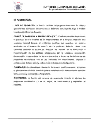 INSTITUTO NACIONAL DE PEDIATRÍA 
Proyecto Integral de Farmacia Hospitalaria 
34 
3.3 FUNCIOGRAMA 
LÍDER DE PROYECTO. La función del líder del proyecto tiene como fin dirigir y gestionar las actividades encaminadas al desarrollo del proyecto, bajo el modelo Investigación-Docencia-Servicio. 
COMITÉ DE FARMACIA Y TERAPÉUTICA (CFT). Es el responsable de promover y garantizar el uso eficiente de los medicamentos en el hospital, mediante una selección racional basada en evidencia científica que garantice los mejores resultados en el proceso de atención de los pacientes. Además tiene como funciones asesorar al equipo de dirección del hospital en la formulación e implementación de las políticas relacionadas con la selección, prescripción, dispensación y uso racional de los medicamentos, a través de la elaboración de programas relacionados con el uso adecuado del medicamento, dirigidos a profesionales de la de salud y en beneficio de la seguridad del paciente. 
PLANEACIÓN. La dirección de planeación tiene como función asesorar y apoyar en la gestión de los distintos procesos para la implementación de los diversos servicios farmacéuticos y su integración hospitalaria. 
ENFERMERÍA. La función del personal de enfermería consiste en ejecutar los programas relacionados con el uso seguro de medicamentos y seguridad del paciente.  