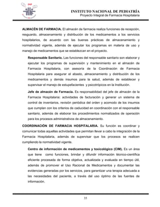 INSTITUTO NACIONAL DE PEDIATRÍA 
Proyecto Integral de Farmacia Hospitalaria 
35 
ALMACÉN DE FARMACIA. El almacén de farmacia realiza funciones de recepción, resguardo, almacenamiento y distribución de los medicamentos a los servicios hospitalarios, de acuerdo con las buenas prácticas de almacenamiento y normatividad vigente, además de ejecutar los programas en materia de uso y manejo de medicamentos que se establezcan en el proyecto. 
Responsable Sanitario. Las funciones del responsable sanitario son elaborar y ejecutar los programas de supervisión y mantenimiento en el almacén de Farmacia Hospitalaria, con asesoría de la Coordinación de Farmacia Hospitalaria para asegurar el abasto, almacenamiento y distribución de los medicamentos y demás insumos para la salud, además de establecer y supervisar el manejo de estupefacientes y psicotrópicos en la Institución. 
Jefe de almacén de Farmacia. Es responsabilidad del jefe de almacén de la Farmacia Hospitalaria: actividades de facturación y generar un sistema de control de inventarios, revisión periódica del orden y acomodo de los insumos que cumplan con los criterios de caducidad en coordinación con el responsable sanitario, además de elaborar los procedimientos normalizados de operación para los procesos administrativos de almacenamiento. 
COORDINACIÓN DE FARMACIA HOSPITALARIA. Su función es coordinar y comunicar todas aquellas actividades que permitan llevar a cabo la integración de la Farmacia Hospitalaria, además de supervisar que los procesos se realicen cumpliendo la normatividad vigente. 
Centro de información de medicamentos y toxicológico (CIM). Es un área que tiene como funciones, brindar y difundir información técnico-científica eficiente procesada de forma objetiva, actualizada y evaluada en tiempo útil, además de promover el Uso Racional de Medicamentos y documentar las evidencias generadas por los servicios, para garantizar una terapia adecuada a las necesidades del paciente, a través del uso óptimo de las fuentes de información.  