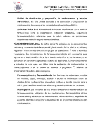 INSTITUTO NACIONAL DE PEDIATRÍA 
Proyecto Integral de Farmacia Hospitalaria 
36 
Unidad de dosificación y preparación de medicamentos y mezclas intravenosas. Es una unidad dedicada a la dosificación y preparación de medicamentos de acuerdo a las necesidades del paciente pediátrico. 
Atención Clínica. Esta área realizará actividades relacionadas con la atención farmacéutica como la dispensación, indicación terapéutica, seguimiento farmacoterapéutico, educación para la salud, además de proporcionar sugerencias en el uso seguro de medicamentos. 
FARMACOEPIDEMIOLOGÍA. Se define como “la aplicación de los conocimientos, métodos y razonamiento de la epidemiología al estudio de los efectos –positivos y negativos- y usos de los fármacos en grupos de poblaciones” 9. Para la Farmacia Hospitalaria, los conocimientos de farmacoepidemiología son necesarios para ayudar en la interpretación crítica de la literatura científica sobre fármacos y a su conversión en parámetros aplicables a la toma de decisiones. Asimismo los criterios y métodos de esta área son útiles para la evaluación de medicamentos, la farmacovigilancia y en el diseño de estudios y programas 10, además de proporcionar indicadores socio-sanitarios. 
Farmacovigilancia y Tecnovigilancia. Las funciones de estas áreas consiste en recopilar, vigilar, investigar, evaluar y difundir la información sobre los efectos de los medicamentos, dispositivos médicos y demás insumos para la salud, para identificar reacciones adversas y prevenir daños en los pacientes. 
Investigación. Las funciones de esta área se enfocarán en realizar estudios de farmacoeconomía, utilización de los medicamentos, farmacocinética clínica, formulaciones y estabilidad de medicamentos, monitoreo clínico, seguridad del paciente, además de encontrar la causalidad de los problemas relacionados con medicamentos.  