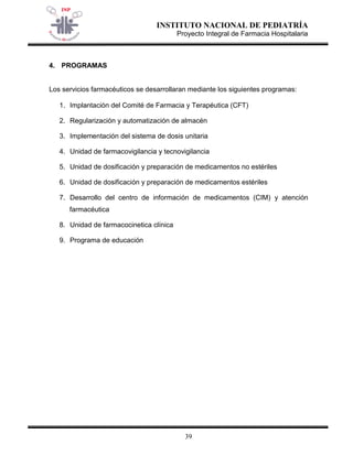 INSTITUTO NACIONAL DE PEDIATRÍA 
Proyecto Integral de Farmacia Hospitalaria 
39 
4. PROGRAMAS 
Los servicios farmacéuticos se desarrollaran mediante los siguientes programas: 
1. Implantación del Comité de Farmacia y Terapéutica (CFT) 
2. Regularización y automatización de almacén 
3. Implementación del sistema de dosis unitaria 
4. Unidad de farmacovigilancia y tecnovigilancia 
5. Unidad de dosificación y preparación de medicamentos no estériles 
6. Unidad de dosificación y preparación de medicamentos estériles 
7. Desarrollo del centro de información de medicamentos (CIM) y atención farmacéutica 
8. Unidad de farmacocinetica clínica 
9. Programa de educación 
 