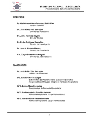 INSTITUTO NACIONAL DE PEDIATRÍA 
Proyecto Integral de Farmacia Hospitalaria 
4 
DIRECTORIO 
Dr. Guillermo Alberto Sólomon Santibáñez 
Director General 
Dr. Juan Pablo Villa Barragán 
Director de Planeación 
Dr. Jaime Ramírez Mayans 
Director Médico 
Dr. Pedro Gutiérrez Castrellón 
Director de Investigación 
Dr. José N. Reynes Manzur 
Director de Enseñanza 
C.P. Alejandro Martínez Fragoso 
Director de Administración 
ELABORACIÓN 
Dr. Juan Pablo Villa Barragán 
Director de Planeación 
Dra. Rosaura Rosas Vargas 
Subdirectora de Programación y Evaluación Educativa 
Responsable del Proyecto Integral de Farmacia Hospitalaria 
QFB. Ericka Plaza Cervantes 
Coordinadora de Farmacia Hospitalaria 
QFB. Carlos Agustín González Lozano 
Farmacia Hospitalaria, Equipo Farmacéutico 
QFB. Tania Nayeli Contreras Barrera 
Farmacia Hospitalaria, Equipo Farmacéutico 
 