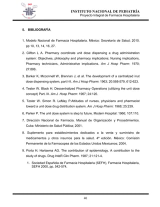 INSTITUTO NACIONAL DE PEDIATRÍA 
Proyecto Integral de Farmacia Hospitalaria 
40 
5. BIBLIOGRAFÍA 
1. Modelo Nacional de Farmacia Hospitalaria. México: Secretaría de Salud; 2010. pp 10, 13, 14, 16, 27. 
2. Clifton L A. Pharmacy coordinate unit dose dispensing a drug administration system: Objectives, philosophy and pharmacy implications; Nursing implications, Pharmacy technicians, Administrative implications. Am J Hosp Pharm: 1970; 27:886. 
3. Barker K, Mcconnell W, Brennan J, et al. The development of a centralized inut dose dispensing system, part I-II. Am J Hosp Pharm: 1963; 20:568-579, 612-623. 
4. Tester W. Black H. Descentralized Pharmacy Operations (utilizing the unit dose concept) Part. III. Am J Hosp Pharm: 1967; 24:120. 
5. Tester W. Simon R. LeMay P.Attitudes of nurses, physicians and pharmacist toward a unit dose drug distribution system. Am J Hosp Pharm: 1968; 25:239. 
6. Parker P. The unit dose system is step to future. Modern Hospital: 1966; 107:110. 
7. Dirección Nacional de Farmacia. Manual de Organización y Procedimientos. Cuba: Ministerio de Salud Pública; 2001. 
8. Suplemento para establecimientos dedicados a la venta y suministro de medicamentos y otros insumos para la salud. 4ª edición. México: Comisión Permanente de la Farmacopea de los Estados Unidos Mexicanos; 2004. 
9. Porta H, Hartsema AG. The contribution of epidemiology. A contribution to the study of drugs. Drug InteR Clin Pharm. 1987; 21:121-4. 
1. Sociedad Española de Farmacia Hospitalaria (SEFH), Farmacia Hospitalaria, SEFH 2000, pp. 542-574. 
