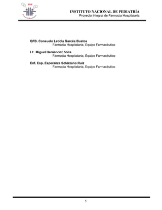 INSTITUTO NACIONAL DE PEDIATRÍA 
Proyecto Integral de Farmacia Hospitalaria 
5 
QFB. Consuelo Leticia Garcés Bustos 
Farmacia Hospitalaria, Equipo Farmacéutico 
LF. Miguel Hernández Solis 
Farmacia Hospitalaria, Equipo Farmacéutico 
Enf. Esp. Esperanza Solórzano Ruíz 
Farmacia Hospitalaria, Equipo Farmacéutico  