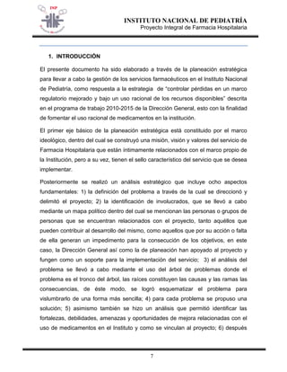 INSTITUTO NACIONAL DE PEDIATRÍA 
Proyecto Integral de Farmacia Hospitalaria 
7 
1. INTRODUCCIÓN 
El presente documento ha sido elaborado a través de la planeación estratégica para llevar a cabo la gestión de los servicios farmacéuticos en el Instituto Nacional de Pediatría, como respuesta a la estrategia de “controlar pérdidas en un marco regulatorio mejorado y bajo un uso racional de los recursos disponibles” descrita en el programa de trabajo 2010-2015 de la Dirección General, esto con la finalidad de fomentar el uso racional de medicamentos en la institución. 
El primer eje básico de la planeación estratégica está constituido por el marco ideológico, dentro del cual se construyó una misión, visión y valores del servicio de Farmacia Hospitalaria que están íntimamente relacionados con el marco propio de la Institución, pero a su vez, tienen el sello característico del servicio que se desea implementar. 
Posteriormente se realizó un análisis estratégico que incluye ocho aspectos fundamentales: 1) la definición del problema a través de la cual se direccionó y delimitó el proyecto; 2) la identificación de involucrados, que se llevó a cabo mediante un mapa político dentro del cual se mencionan las personas o grupos de personas que se encuentran relacionados con el proyecto, tanto aquéllos que pueden contribuir al desarrollo del mismo, como aquellos que por su acción o falta de ella generan un impedimento para la consecución de los objetivos, en este caso, la Dirección General así como la de planeación han apoyado al proyecto y fungen como un soporte para la implementación del servicio; 3) el análisis del problema se llevó a cabo mediante el uso del árbol de problemas donde el problema es el tronco del árbol, las raíces constituyen las causas y las ramas las consecuencias, de éste modo, se logró esquematizar el problema para vislumbrarlo de una forma más sencilla; 4) para cada problema se propuso una solución; 5) asimismo también se hizo un análisis que permitió identificar las fortalezas, debilidades, amenazas y oportunidades de mejora relacionadas con el uso de medicamentos en el Instituto y como se vinculan al proyecto; 6) después  