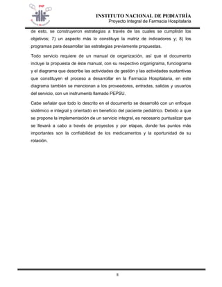 INSTITUTO NACIONAL DE PEDIATRÍA 
Proyecto Integral de Farmacia Hospitalaria 
8 
de esto, se construyeron estrategias a través de las cuales se cumplirán los objetivos; 7) un aspecto más lo constituye la matriz de indicadores y; 8) los programas para desarrollar las estrategias previamente propuestas. 
Todo servicio requiere de un manual de organización, así que el documento incluye la propuesta de éste manual, con su respectivo organigrama, funciograma y el diagrama que describe las actividades de gestión y las actividades sustantivas que constituyen el proceso a desarrollar en la Farmacia Hospitalaria, en este diagrama también se mencionan a los proveedores, entradas, salidas y usuarios del servicio, con un instrumento llamado PEPSU. 
Cabe señalar que todo lo descrito en el documento se desarrolló con un enfoque sistémico e integral y orientado en beneficio del paciente pediátrico. Debido a que se propone la implementación de un servicio integral, es necesario puntualizar que se llevará a cabo a través de proyectos y por etapas, donde los puntos más importantes son la confiabilidad de los medicamentos y la oportunidad de su rotación.  