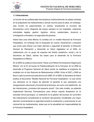 INSTITUTO NACIONAL DE PEDIATRÍA 
Proyecto Integral de Farmacia Hospitalaria 
9 
1.1 Antecedentes 
La función de los profesionales farmacéuticos tradicionalmente ha estado centrada en la preparación de medicamentos y demás insumos para la salud, sin embargo, esta función ha experimentado un cambio; actualmente la incursión del farmacéutico como integrante del equipo sanitario en los hospitales, realizando actividades legales, gestión, logística, clínica, asistenciales, docencia e investigación orientadas a la seguridad del paciente. 
Hasta hace unos años México no contaba con un modelo Nacional de Farmacia Hospitalaria, sin embargo tras la búsqueda de nuevos mecanismos y procesos que sirvan para ofrecer una mejor atención y seguridad al paciente, la Dirección General de Planeación y Desarrollo en Salud (dgplades) en el 2004, en colaboración con un grupo de expertos del ámbito académico, social y de la Secretaría de Salud, sientan las bases para el desarrollo de la Farmacia Hospitalaria en México. 
En el 2005 se publica el documento “Hacia una Política Farmacéutica Integral para México” con el fin de buscar la Profesionalización de la Farmacia. En el 2006 se desarrolla el Programa Nacional de Salud donde se establece el programa de sicalidad con el Uso Racional de Medicamentos (URM). Entre el 2007 y 2008 se lleva a cabo la primera jornada técnica de URM. En el 2009, la Secretaria de Salud publica el documento “Modelo Nacional de Farmacia Hospitalaria”, el cual centra sus esfuerzos en la mejora de atención al paciente lo que representa una reorganización estructural y funcional de la farmacia, así como una redefinición de las interacciones y procesos del esquema actual1. Con este modelo, se pretende implementar Servicios Farmacéuticos para ofrecer soporte terapéutico en la actividad clínico-quirúrgica, no solamente en la gestión del proceso de suministro del medicamento considerando la condición del paciente, brindándole una mayor atención incrementando la seguridad durante la medicación y promoviendo el uso racional de los medicamentos, áreas que en la actualidad son responsabilidad de la Farmacia Hospitalaria.  