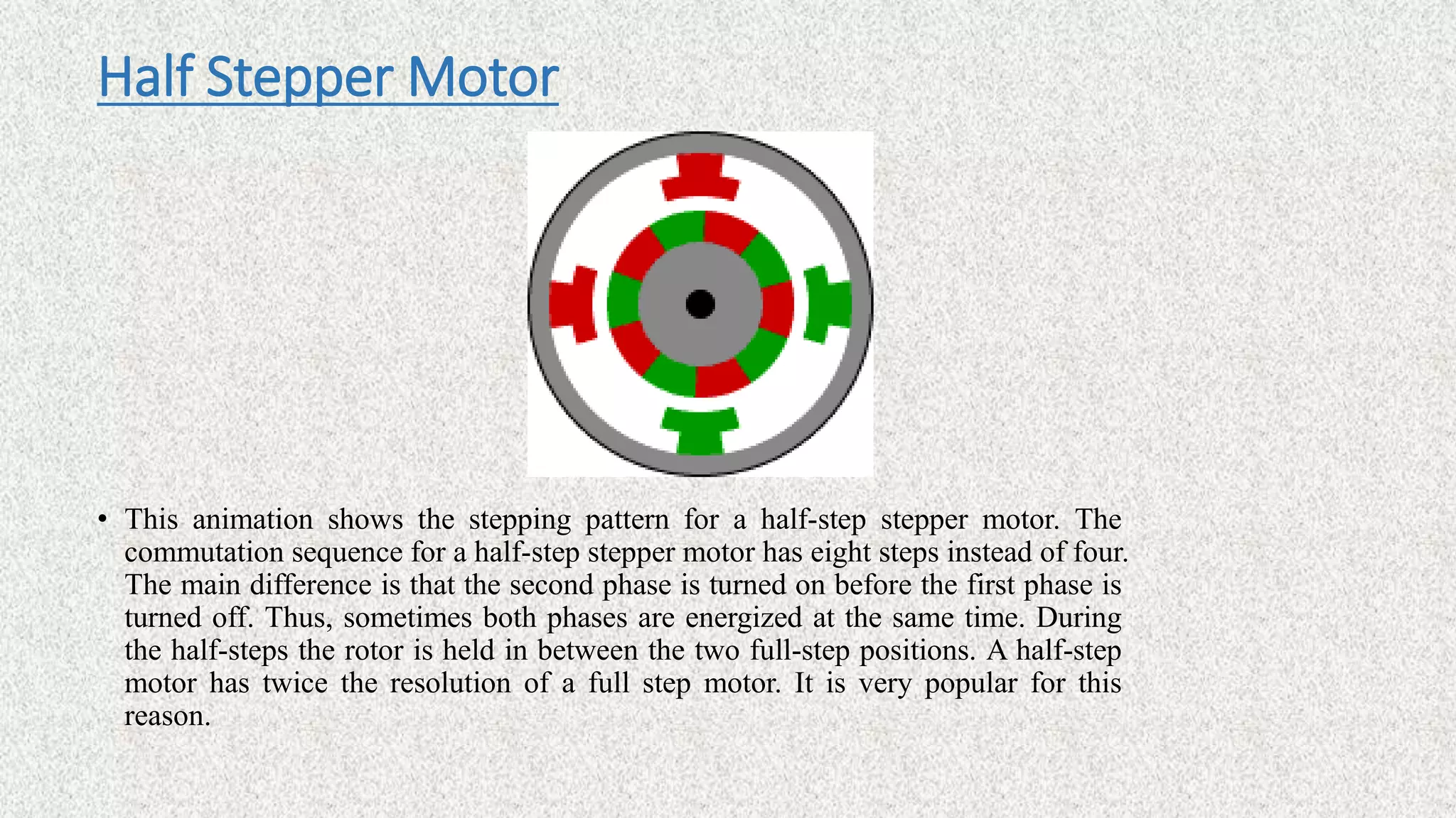 Half Stepper Motor
• This animation shows the stepping pattern for a half-step stepper motor. The
commutation sequence for a half-step stepper motor has eight steps instead of four.
The main difference is that the second phase is turned on before the first phase is
turned off. Thus, sometimes both phases are energized at the same time. During
the half-steps the rotor is held in between the two full-step positions. A half-step
motor has twice the resolution of a full step motor. It is very popular for this
reason.
 