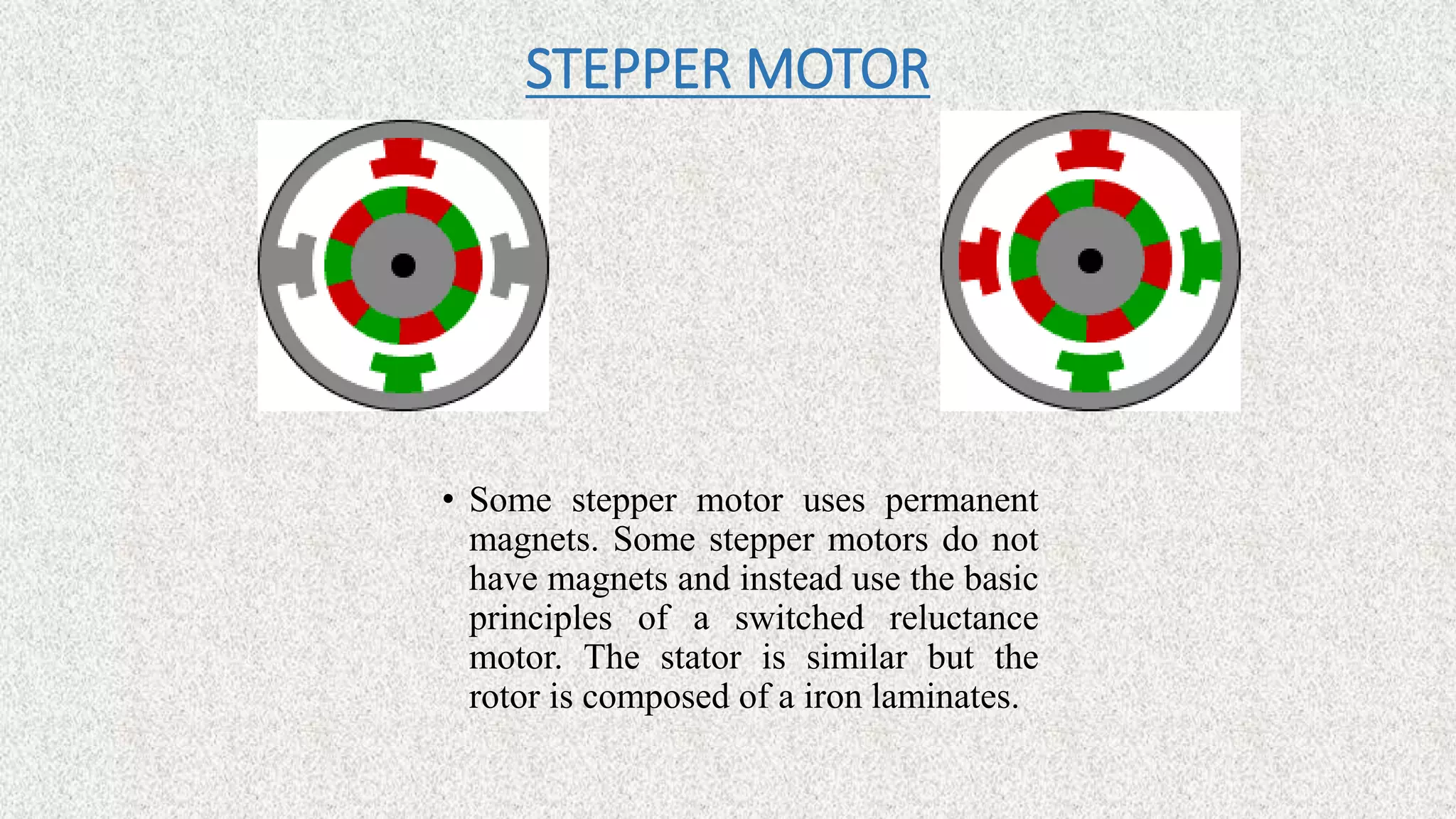 STEPPER MOTOR
• Some stepper motor uses permanent
magnets. Some stepper motors do not
have magnets and instead use the basic
principles of a switched reluctance
motor. The stator is similar but the
rotor is composed of a iron laminates.
 