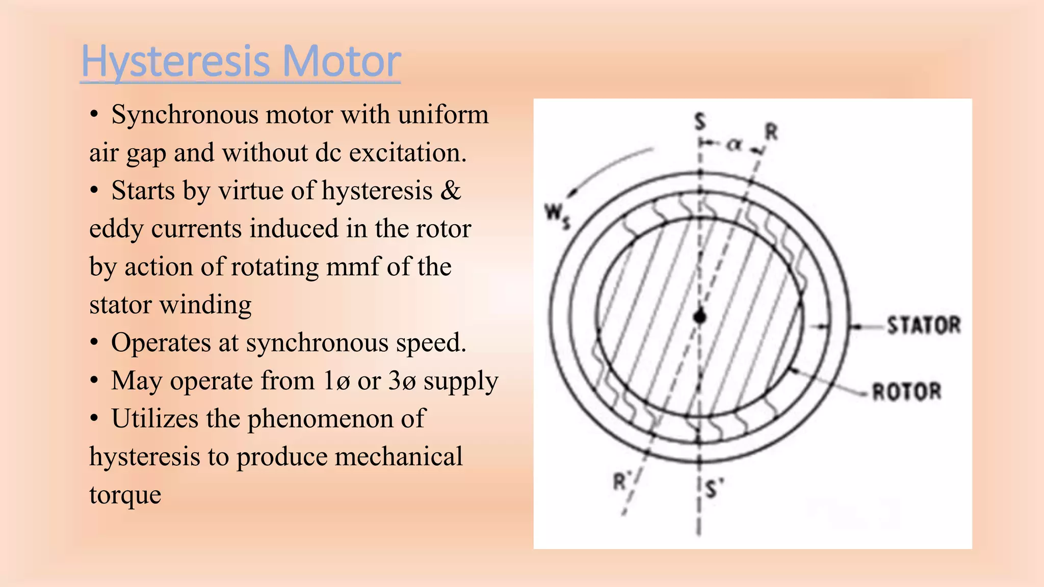 Hysteresis Motor
• Synchronous motor with uniform
air gap and without dc excitation.
• Starts by virtue of hysteresis &
eddy currents induced in the rotor
by action of rotating mmf of the
stator winding
• Operates at synchronous speed.
• May operate from 1ø or 3ø supply
• Utilizes the phenomenon of
hysteresis to produce mechanical
torque
 