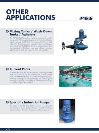 « 7 »
OTHER
APPLICATIONS
Mixing Tanks / Wash Down
Tanks / Agitators
The PSS Shaft Seal has made its way in the multitude o...