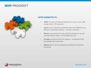 WHY PROGENY?
WE’RE COMMITTED TO…
•

Utilize 17 years of software expertise to service over 1900
unique sites in 78 countries.

•

Listen to our customers and deliver the most effective and
efficient customized solution – we don’t oversell!

•

Deliver personalized training and tools to get you up and
running without delay – at no additional cost.

•

Provide exceptional toll-free support – answered live by
knowledgeable technicians.

•

Believe that if you’re completely satisfied, we’ll both be
successful.

 