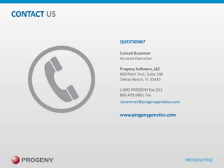 CONTACT US
QUESTIONS?
Conrad Brammer
Account Executive
Progeny Software, LLC
800 Palm Trail, Suite 200
Delray Beach, FL 33483
1.800.PROGENY Ext 211
866.479.6801 Fax
cbrammer@progenygenetics.com

www.progenygenetics.com

 