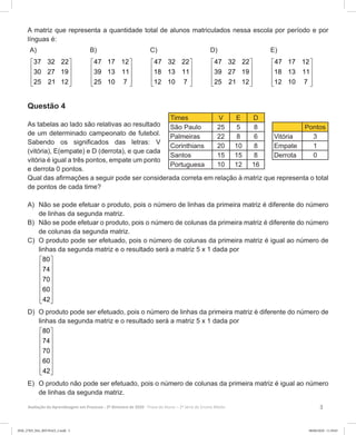 3Avaliação da Aprendizagem em Processo - 2º Bimestre de 2020  Prova do Aluno - 2ª Série do Ensino Médio
A matriz que representa a quantidade total de alunos matriculados nessa escola por período e por
línguas é:
A) B) C) D) E)
37 32 22
30 27 19
25 21 12
 
 
 
  
47 17 12
39 13 11
25 10 7
 
 
 
  
 
 
 
  
47 32 22
18 13 11
12 10 7
47 32 22
39 27 19
25 21 12
 
 
 
  
47 17 12
18 13 11
12 10 7
 
 
 
  
Questão 4
As tabelas ao lado são relativas ao resultado
de um determinado campeonato de futebol.
Sabendo os significados das letras: V
(vitória), E(empate) e D (derrota), e que cada
vitória é igual a três pontos, empate um ponto
e derrota 0 pontos.
Qual das afirmações a seguir pode ser considerada correta em relação à matriz que representa o total
de pontos de cada time?
A)	 Não se pode efetuar o produto, pois o número de linhas da primeira matriz é diferente do número
de linhas da segunda matriz.
B)	 Não se pode efetuar o produto, pois o número de colunas da primeira matriz é diferente do número
de colunas da segunda matriz.
C)	 O produto pode ser efetuado, pois o número de colunas da primeira matriz é igual ao número de
linhas da segunda matriz e o resultado será a matriz 5 x 1 dada por
80
74
70
60
42
 
 
 
 
 
 
  
D)	 O produto pode ser efetuado, pois o número de linhas da primeira matriz é diferente do número de
linhas da segunda matriz e o resultado será a matriz 5 x 1 dada por
80
74
70
60
42
 
 
 
 
 
 
  
E)	 O produto não pode ser efetuado, pois o número de colunas da primeira matriz é igual ao número
de linhas da segunda matriz.
Times V E D
São Paulo 25 5 8 Pontos
Palmeiras 22 8 6 Vitória 3
Corinthians 20 10 8 Empate 1
Santos 15 15 8 Derrota 0
Portuguesa 10 12 16
2EM_27ED_MA_REVISAO_2.indd 3 08/06/2020 11:59:03
 