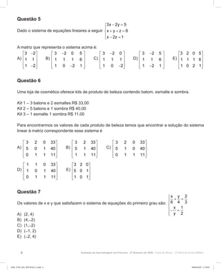4 Avaliação da Aprendizagem em Processo - 2º Bimestre de 2020  Prova do Aluno - 2ª Série do Ensino Médio
Questão 5
Dado o sistema de equações lineares a seguir
3x 2y 5
x y z 6
x 2z 1
− =

+ + =
 − =
A matriz que representa o sistema acima é:
A)
3 2
1 1
1 2
− 
 
 
 − 
B)
3 2 0 5
1 1 1 6
1 0 2 1
− 
 
 
 − 
C)
3 2 0
1 1 1
1 0 2
− 
 
 
 − 
D)
3 2 5
1 1 6
1 2 1
− 
 
 
 − 
E)
3 2 0 5
1 1 1 6
1 0 2 1
 
 
 
  
Questão 6
Uma loja de cosmético oferece kits de produto de beleza contendo batom, esmalte e sombra.
Kit 1 – 3 batons e 2 esmaltes R$ 33,00
Kit 2 – 5 batons e 1 sombra R$ 40,00
Kit 3 – 1 esmalte 1 sombra R$ 11,00
Para encontrarmos os valores de cada produto de beleza temos que encontrar a solução do sistema
linear à matriz correspondente esse sistema é
A)
3 2 0 33
5 0 1 40
0 1 1 11
 
 
 
  
B)
3 2 33
5 1 40
1 1 11
 
 
 
  
C)
3 2 0 33
5 1 0 40
0 1 1 11
 
 
 
  
D)
1 1 0 33
1 0 1 40
0 1 1 11
 
 
 
  
E)
3 2 0
5 0 1
1 0 1
 
 
 
  
Questão 7
Os valores de x e y que satisfazem o sistema de equações do primeiro grau são:

+ =

− =

x y 2
6 4 3
x 1
y 2A)	 (2, 4)
B)	 (4, ̶ 2)
C)	 (1, ̶ 2)
D)	 ( ̶ 1, 2)
E)	 ( ̶ 2, 4)
2EM_27ED_MA_REVISAO_2.indd 4 08/06/2020 11:59:03
 