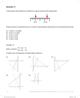 6 Avaliação da Aprendizagem em Processo - 2º Bimestre de 2020  Prova do Aluno - 2ª Série do Ensino Médio
Questão 11
A reta abaixo está dividida em milésimos e alguns pontos foram destacados.
Pode-se afirmar corretamente que os números representados pelas letras A e B respectivamente são:
A)	 12,3701 e 12,3905
B)	 12,371 e 12,395
C)	 12,37 e 12,39
D)	 12,38 e 12,40
E)	 12,38 e 12,44
Questão 12
Dado o sistema
7x 3y 6
4x 5y 37
− =−

+ =−
O gráfico que corresponde a solução deste sistema é:
A) 		 B) 	C)
D) 		 E)
2EM_27ED_MA_REVISAO_2.indd 6 08/06/2020 11:59:04
 