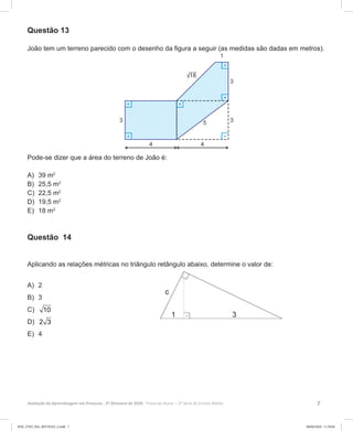 7Avaliação da Aprendizagem em Processo - 2º Bimestre de 2020  Prova do Aluno - 2ª Série do Ensino Médio
Questão 13
João tem um terreno parecido com o desenho da figura a seguir (as medidas são dadas em metros).
Pode-se dizer que a área do terreno de João é:
A)	 39 m2
B)	 25,5 m2
C)	 22,5 m2
D)	 19,5 m2
E)	 18 m2
Questão 14
Aplicando as relações métricas no triângulo retângulo abaixo, determine o valor de:
A)	 2
B)	 3
C)	 10
D)	 2 3
E)	 4
2EM_27ED_MA_REVISAO_2.indd 7 08/06/2020 11:59:04
 