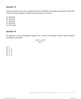 8 Avaliação da Aprendizagem em Processo - 2º Bimestre de 2020  Prova do Aluno - 2ª Série do Ensino Médio
Questão 15
O preço da primeira hora em um estacionamento é de R$6,00 e as demais, acrescenta-se R$ 2,00 a
cada hora. Quanto pagará um cliente que estacionar por 14 horas?
A)	 R$ 28,00
B)	 R$ 32,00
C)	 R$ 45,00
D)	 R$ 84,00
E)	 R$ 104,00
Questão 16
As potências e suas propriedades surgiram com o intuito de simplificar cálculos, nesse contexto,
simplifique a expressão
8 2 5 3
2
a b a b
a b
− −
⋅ ⋅ ⋅
⋅
A)	 a
B)	 a ∙ b
C)	 a5
∙ b2
D)	 a ∙ b2
E)	 a ∙ b–2
2EM_27ED_MA_REVISAO_2.indd 8 08/06/2020 11:59:04
 
