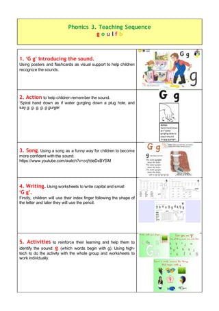 1. ‘G g’ Introducing the sound.
Using posters and flashcards as visual support to help children
recognize the sounds.
2. Action to help children remember the sound.
‘Spiral hand down as if water gurgling down a plug hole, and
say g, g, g, g, g gurgle’
3. Song. Using a song as a funny way for children to become
more confident with the sound.
https://www.youtube.com/watch?v=cqYdeDxBYSM
4. Writing. Using worksheets to write capital and small
‘G g’.
Firstly, children will use their index finger following the shape of
the letter and later they will use the pencil.
5. Activities to reinforce their learning and help them to
identify the sound: g (which words begin with g). Using high-
tech to do the activity with the whole group and worksheets to
work individually.
Phonics 3. Teaching Sequence
g o u l f b
 