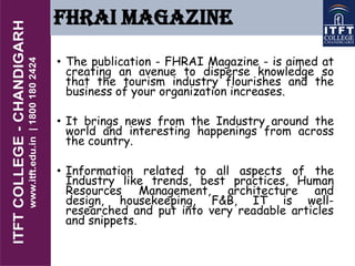 FHRAI MAGAZINE
• The publication - FHRAI Magazine - is aimed at
creating an avenue to disperse knowledge so
that the tourism industry flourishes and the
business of your organization increases.
• It brings news from the Industry around the
world and interesting happenings from across
the country.
• Information related to all aspects of the
Industry like trends, best practices, Human
Resources Management, architecture and
design, housekeeping, F&B, IT is well-
researched and put into very readable articles
and snippets.
 