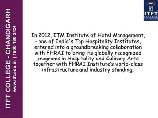 In 2012, ITM Institute of Hotel Management,
- one of India's Top Hospitality Institutes,
entered into a groundbreaking collaboration
with FHRAI to bring its globally recognized
programs in Hospitality and Culinary Arts
together with FHRAI Institute’s world-class
infrastructure and industry standing.
 