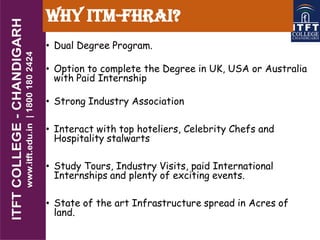 Why ITM-FHRAI?
• Dual Degree Program.
• Option to complete the Degree in UK, USA or Australia
with Paid Internship
• Strong Industry Association
• Interact with top hoteliers, Celebrity Chefs and
Hospitality stalwarts
• Study Tours, Industry Visits, paid International
Internships and plenty of exciting events.
• State of the art Infrastructure spread in Acres of
land.
 