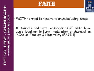 FAITH
• FAITH formed to resolve tourism industry issues
• 10 tourism and hotel associations of India have
come together to form Federation of Association
in Indian Tourism & Hospitality (FAITH)
 