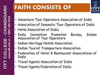 FAITH CONSISTS OF
• Adventure Tour Operators Association of India
• Association of Domestic Tour Operators of India
• Hotel Association of India
• India Convention Promotion Bureau, Indian
Association of Tour Operators
• Indian Heritage Hotels Association
• Indian Tourist Transporters Association
• Federation of Hotel & Restaurant Associations of
India
• Travel Agents Association of India
• Travel Agents Federation of India
 