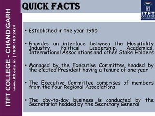 QUICK FACTS
• Established in the year 1955
• Provides an interface between the Hospitality
Industry, Political Leadership, Academics,
International Associations and other Stake Holders
• Managed by the Executive Committee headed by
the elected President having a tenure of one year
• The Executive Committee comprises of members
from the four Regional Associations.
• The day-to-day business is conducted by the
Secretariat headed by the Secretary General
 