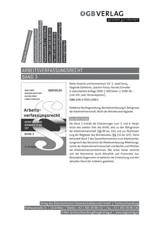 Kontaktadresse: Fachbuchhandlung




                                                                                                                                                                           fachbuchhandlung@oegbverlag.at
                                                                                  Rathausstraße 21 | 1010 Wien
                                                                                                                 Telefon: +43 1 405 49 98-132
                    Gewerkschaftsbundes GmbH
           ischen




                                                                                                                                                Fax: +43 1 405 49 98-136
     erreich




                                                                                                                                                                                                            www.oegbverlag.at
   es Öst
       d
Verlag




 ARBEITSVERfASSUnGSRECHT
 BAnD 3
                                                                                                                                                                                                                                Reihe: Gesetze und Kommentare 157 || Josef Cerny,
                                                                                                                                                                                                                                Sieglinde Gahleitner, Joachim Preiss, Hannes Schneller
                                                                                                                                                                                                                                4. überarbeitete Auflage 2009 || 828 Seiten || EURO 38,–
                                                                                                                                                                                                                                (inkl. USt., exkl. Versandspesen)
                                                                                                                                                                                                                                ISBN: 978-3-7035-1309-1

                                                                                                                                                                                                                                Kollektive Rechtsgestaltung, Betriebsverfassung II, Befugnisse
                                                                                                                                                                                                                                der Arbeitnehmerschaft, Recht der Betriebsratsmitglieder.

                                                                                                                                                                                                                                Aus dem Inhalt:
                                                                                                                                                                                                                                Der Band 3 enthält die Erläuterungen zum 3. und 4. Haupt-
                                                                                                                                                                                                                                stück des zweiten Teils des ArbVG, also zu den Befugnissen
                                                                                                                                                                                                                                der Arbeitnehmerschaft (§§ 89 bis 114) und zur Rechtsstel-
                                                                                                                                                                                                                                lung der Mitglieder des Betriebsrates (§§ 115 bis 122). Somit
                                                                                                                                                                                                                                behandelt Band 3 des Gesamtkommentars zum Arbeitsverfas-
                                                                                                                                                                                                                                sungsrecht das Herzstück der Arbeitsverfassung: Mitwirkungs-
                                                                                                                                                                                                                                rechte der ArbeitnehmerInnenschaft und Rechte und Pflichten
                                                                                                                                                                                                                                der ArbeitnehmervertreterInnen. Wie schon bisher zeichnet
                                                                                                                                                                                                                                sich der Kommentar durch Aktualität und Praxisnähe aus.
                                                                                                                                                                                                                                Besonderes Augenmerk ist weiterhin der Entwicklung und dem
                                                                                                                                                                                                                                aktuellen Stand der Judikatur gewidmet.




                Verlag des Österreichischen Gewerkschaftsbundes GmbH || Fachbuchhandlung
     Rathausstraße 21 | 1010 Wien | Telefon: +43 1 405 49 98-132 | Fax: +43 1 405 49 98-136
                                 E-Mail: fachbuchhandlung@oegbverlag.at | www.oegbverlag.at
 