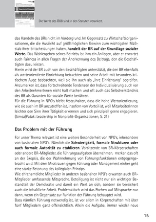 Die Werte des ÖGB sind in den Statuten verankert.




das Handeln des BRs nicht im Vordergrund. Im Gegensatz zu Wirtschaftsorgani-
sationen, die die Aussicht auf größtmöglichen Gewinn zum wichtigsten Maß-
stab ihrer Entscheidungen haben, handelt der BR auf der Grundlage sozialer
Werte. Das Wohlergehen seines Betriebs ist ihm ein Anliegen, aber er erwartet
auch Fairness in allen Fragen der Anerkennung des Beitrags, den die Beschäf-
tigten dazu leisten.
Hierin wird der BR auch von den Beschäftigten unterstützt, die den BR ebenfalls
als werteorientierte Einrichtung betrachten und seine Arbeit mit besonders kri-
tischem Auge beobachten, weil sie ihn auch als „ihre Einrichtung“ begreifen.
Anzumerken ist, dass fortschreitende Tendenzen der Individualisierung auch vor
den ArbeitnehmerInnen nicht halt machen und oft auch das Selbstverständnis
des BR als Garanten für soziale Werte berühren.
Für die Führung in NPO’s bleibt festzuhalten, dass die hohe Wertorientierung,
wie sie auch im BR anzutreffen ist, insofern von Vorteil ist, weil MitarbeiterInnen
leichter den Sinn ihrer Tätigkeit erkennen und sich prinzipiell gerne engagieren.
(Simsa/Patak: Leadership in Nonprofit-Organisationen, S. 21)


Das Problem mit der Führung
Für unser Thema relevant ist eine weitere Besonderheit von NPO’s, inbesondere
von basisnahen NPO’s: Nämlich die Schwierigkeit, formale Strukturen oder
auch formale Autorität zu etablieren. Vorsitzende von BR-Körperschaften
oder andere BR-Mitglieder, die Führungsaufgaben übernehmen, merken das oft
an der Skepsis, die der Wahrnehmung von Führungsfunktionen entgegenge-
bracht wird. Mit dem Misstrauen gegen Führung oder Management einher geht
eine starke Betonung des kollegialen Prinzips.
Wie ehrenamtliche Mitglieder in anderen basisnahen NPO’s erwarten auch BR-
Mitglieder umfassende Mitsprache. Beteiligung ist nicht nur ein wichtiger Be-
standteil der Demokratie und damit ein Wert an sich, sondern sie bereichert
auch die inhaltliche Arbeit. Problematisch wird das Pochen auf Mitsprache nur
dann, wenn ein Gegensatz zur Funktion der Führung behauptet wird.
Dass nämlich Führung notwendig ist, ist vor allem in Körperschaften mit über
fünf Mitgliedern ganz offensichtlich. Allein die Aufgabe, immer wieder neue

                                                                                      15
 