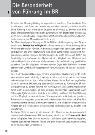 Die Besonderheit
 1    von Führung im BR
     Prozesse der Meinungsbildung zu organisieren, an deren Ende fundierte Ent-
     scheidungen und Pläne der Umsetzung vereinbart werden, erfordert qualifi-
     zierte Führung. Auch in kleineren Gruppen ist oft genug zu erleben, dass eine
     große Diskussionsbereitschaft nicht automatisch von Ergebnissen gekrönt ist,
     wenn nicht jemand aus der Gruppe Führungsfunktionen übernimmt und zumin-
     dest entsprechende Moderationsschritte setzt.
     Der Widerstand gegen Führung erhält im BR über die Behauptung eines Gegen-
     satzes zum Prinzip der Kollegialität hinaus noch zusätzliche Nahrung: seine
     Mitglieder sehen sich nämlich im Betrieb ManagerInnen gegenüber, deren Ent-
     scheidungen oft ohne Begründung und ohne ausreichende Mitsprache hin­
     genommen werden müssen. Entscheidungen, die nicht selten auf Kosten der
     Beschäftigten getroffen werden. Daher möchten Mitglieder des BRs zumindest
     in ihrer Organisation ein hohes Maß an demokratischer Mitwirkung gewährleis­
     tet ­ ehen. Dass BR-Mitglieder in ihrem eigenen Organ kein Abbild der in ihrem
         s
     betrieblichen Umfeld zu beobachtenden Führung wollen, ist also gut nachvoll-
     ziehbar.
     Das ist allerdings im BR auch gar nicht so vorgesehen: Was Führung im BR heißt,
     kann nämlich weder einseitig festgelegt werden noch ist sie wie in der Unter-
     nehmensorganisation durch eine höhere hierarchische Position begründbar.
     Daher ist auch die Befürchtung, dass eine Zustimmung zu Führung im BR not-
     wendigerweise zu einem Regime mit Anweisungen und Kontrollmaßnahmen
     führt, nicht gerechtfertigt. Obwohl dem/der Vorsitzenden automatisch auch
     Führungsaufgaben zufallen, sind diese in Umfang und Form der Durchführung
     mit den Mitgliedern zu vereinbaren. Führungshandeln außerhalb des gesetzten
     Rahmens ist transparent zu halten und zu begründen. Und wenn sich eine Füh-
     rungsmaßnahme einmal als ineffizient oder sonst wie hinderlich erweisen sollte,
     hindert den BR nichts daran, entsprechende Verbesserungen zu beraten und
     einzuführen.
     An dieser Stelle ist noch an ein anderes, den Charakter der Zusammenarbeit
     bestimmendes Merkmal des BR zu erinnern, nämlich an die Ehrenamtlichkeit
     seiner Mitglieder. Wer sich ehrenamtlich und damit auch freiwillig engagiert,
     möchte auch seinen Motiven folgen und sich nicht den Vorstellungen seines/
     seiner Vorsitzenden unterordnen.

16
 