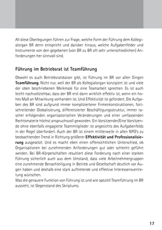All diese Überlegungen führen zur Frage, welche Form der Führung dem Kollegi-
alorgan BR denn entspricht und darüber hinaus, welche Aufgabenfelder und
Instrumente von den gegebenen (von BR zu BR oft sehr unterschiedlichen) An-
forderungen her sinnvoll sind.


Führung im Betriebsrat ist Teamführung
Obwohl es auch Betriebsratskaiser gibt, ist Führung im BR vor allen Dingen
Teamführung. Nicht nur, weil der BR als Kollegialorgan konzipiert ist und viele
der oben beschriebenen Merkmale für eine Teamarbeit sprechen. Es ist auch
leicht nachvollziehbar, dass der BR erst dann wirklich effektiv ist, wenn ein ho-
hes Maß an Mitwirkung vorhanden ist. Und Effektivität ist gefordert. Die Aufga-
ben des BR sind aufgrund immer komplizierterer Firmenkonstruktionen, fort-
schreitender Globalisierung, differenzierter Beschäftigungsstruktur, immer ra-
scher erfolgenden organisatorischen Veränderungen und einer umfassenden
Rechtsmaterie höchst anspruchsvoll geworden. Ein Vorsitzender/Eine Vorsitzen-
de ohne ebenfalls engagierte Teammitglieder ist angesichts des Aufgabenfelds
in der Regel überfordert. Auch der BR ist einem mittlerweile in allen NPO’s zu
beobachtenden Trend in Richtung größerer Effektivität und Professionalisie-
rung ausgesetzt. Und es macht eben einen offensichtlichen Unterschied, ob
Organisationen bei zunehmenden Anforderungen gut oder schlecht geführt
werden. Bei BR-Körperschaften resultiert diese Forderung nach einer starken
Führung sicherlich auch aus dem Umstand, dass viele Arbeitnehmergruppen
eine zunehmende Benachteiligung in Betrieb und Gesellschaft deutlich vor Au-
gen haben und deshalb eine stark auftretende und effektive Interessensvertre-
tung wünschen.
Was die genauere Funktion von Führung ist und wie speziell Teamführung im BR
aussieht, ist Gegenstand des Skriptums.




                                                                                    17
 