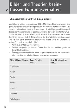 B
      ­ ilder und Theorien beein­
 2    flussen Führungsverhalten
     Führungsverhalten wird von Bildern geleitet

     Von Führung gibt es verschiedenste Bilder. Mit diesen Bildern verbinden sich
     ganz unterschiedliche Vorstellungen davon, wie Führung wahrzunehmen ist. Es
     ist daher nicht uninteressant, zu Beginn unserer Beschäftigung mit Führung auf
     diese Bilder hinzusehen und zu überlegen, welches davon am ehesten für Situa-
     tion im BR passt. Ist es zutreffend, Vorsitzende als Eltern zu sehen, die sich um
     ihre Kinder sorgen, sind sie DirigentInnen, die den Taktstock schwingen oder
     sind sie eher gleich einem/einer BergführerIn, der/die Leute mit Ortskenntnis
     und großer Umsicht zum Gipfel führt?
     xx Welches „Bild“ hast Du von Führung?
     xx Welches entspricht am ehesten Deiner Realität, und welches gehört zu
          ­Deiner Idealvorstellung?
     xx Überlege, welchen Nutzen die unten aufgeführten Bilder für die Zusammen-
           arbeit von Menschen haben können bzw. was sie verhindern.

      Mein Bild von Führung      Passt für mich,            Passt für mich nicht,
                                 weil …                     weil …
      BergführerIn

      Militär

      Familie

      Kapitän

      LehrerIn

      DirigentIn

      Fußballcoach


18
 